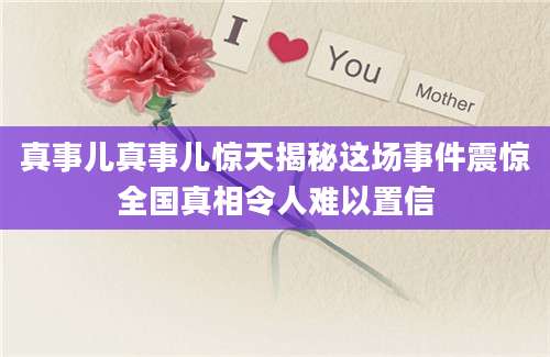 真事儿真事儿惊天揭秘这场事件震惊全国真相令人难以置信