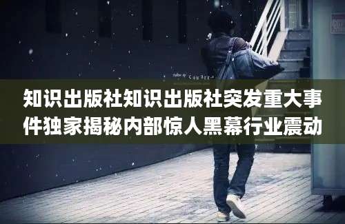 知识出版社知识出版社突发重大事件独家揭秘内部惊人黑幕行业震动