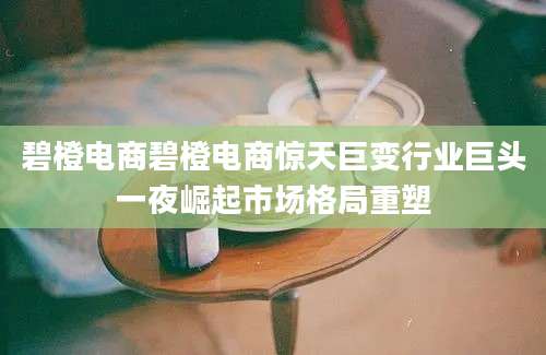 碧橙电商碧橙电商惊天巨变行业巨头一夜崛起市场格局重塑