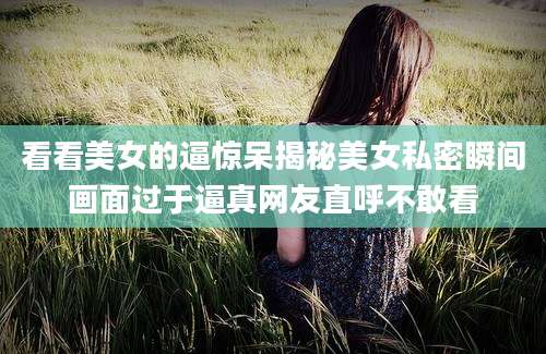 看看美女的逼惊呆揭秘美女私密瞬间画面过于逼真网友直呼不敢看
