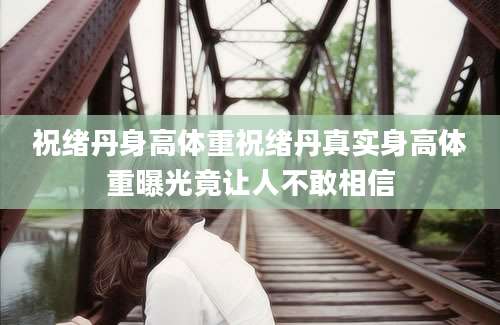 祝绪丹身高体重祝绪丹真实身高体重曝光竟让人不敢相信