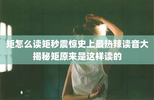 矩怎么读矩秒震惊史上最热辣读音大揭秘矩原来是这样读的