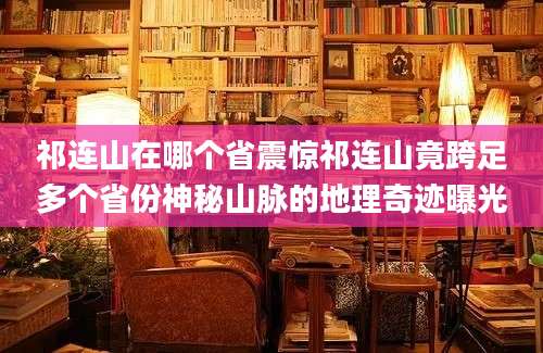 祁连山在哪个省震惊祁连山竟跨足多个省份神秘山脉的地理奇迹曝光