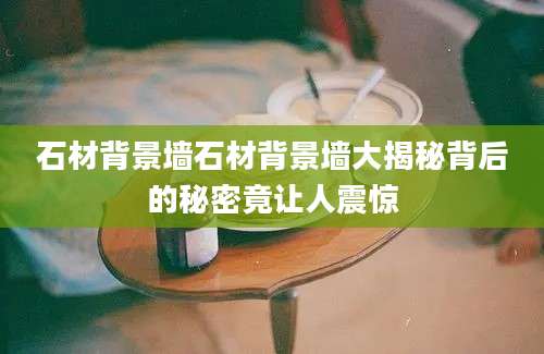 石材背景墙石材背景墙大揭秘背后的秘密竟让人震惊