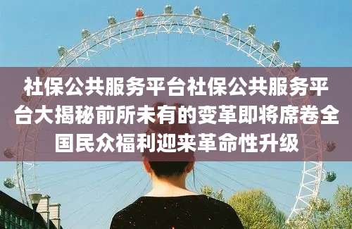 社保公共服务平台社保公共服务平台大揭秘前所未有的变革即将席卷全国民众福利迎来革命性升级