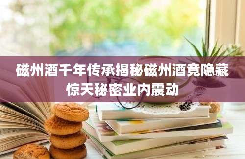 磁州酒千年传承揭秘磁州酒竟隐藏惊天秘密业内震动