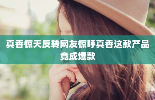 真香惊天反转网友惊呼真香这款产品竟成爆款