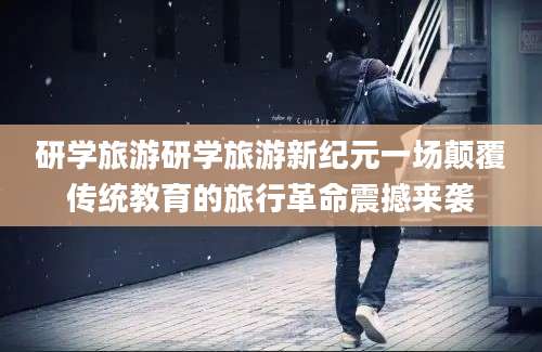 研学旅游研学旅游新纪元一场颠覆传统教育的旅行革命震撼来袭