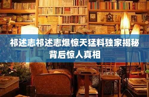 祁述志祁述志爆惊天猛料独家揭秘背后惊人真相