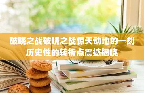 破晓之战破晓之战惊天动地的一刻历史性的转折点震撼揭晓