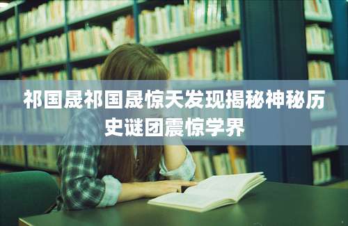 祁国晟祁国晟惊天发现揭秘神秘历史谜团震惊学界