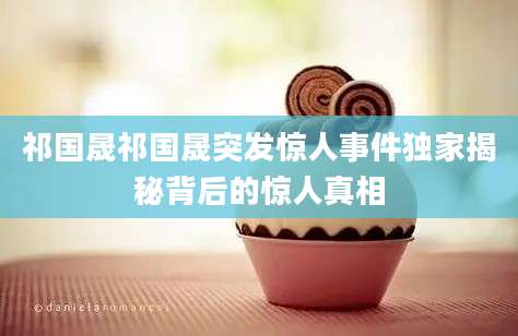 祁国晟祁国晟突发惊人事件独家揭秘背后的惊人真相
