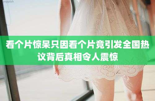 看个片惊呆只因看个片竟引发全国热议背后真相令人震惊