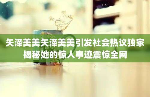 矢泽美美矢泽美美引发社会热议独家揭秘她的惊人事迹震惊全网