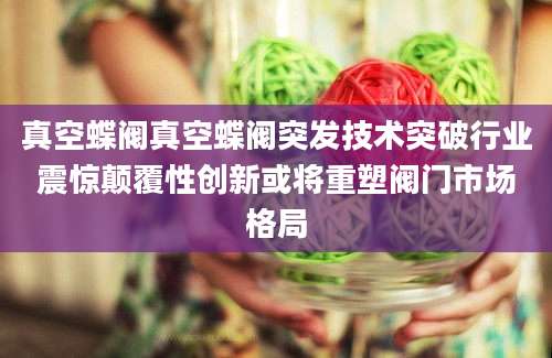 真空蝶阀真空蝶阀突发技术突破行业震惊颠覆性创新或将重塑阀门市场格局