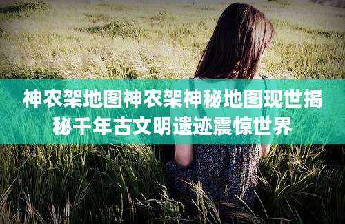 神农架地图神农架神秘地图现世揭秘千年古文明遗迹震惊世界