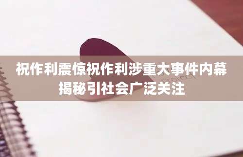 祝作利震惊祝作利涉重大事件内幕揭秘引社会广泛关注