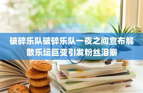 破碎乐队破碎乐队一夜之间宣布解散乐坛巨变引发粉丝泪崩