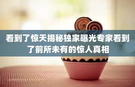 看到了惊天揭秘独家曝光专家看到了前所未有的惊人真相
