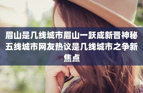 眉山是几线城市眉山一跃成新晋神秘五线城市网友热议是几线城市之争新焦点