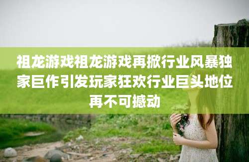 祖龙游戏祖龙游戏再掀行业风暴独家巨作引发玩家狂欢行业巨头地位再不可撼动