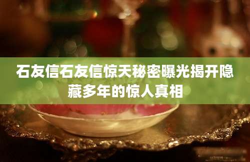 石友信石友信惊天秘密曝光揭开隐藏多年的惊人真相