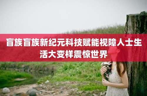 盲族盲族新纪元科技赋能视障人士生活大变样震惊世界