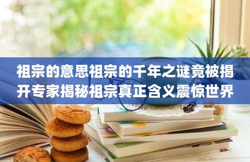 祖宗的意思祖宗的千年之谜竟被揭开专家揭秘祖宗真正含义震惊世界