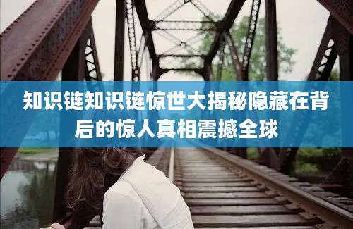 知识链知识链惊世大揭秘隐藏在背后的惊人真相震撼全球