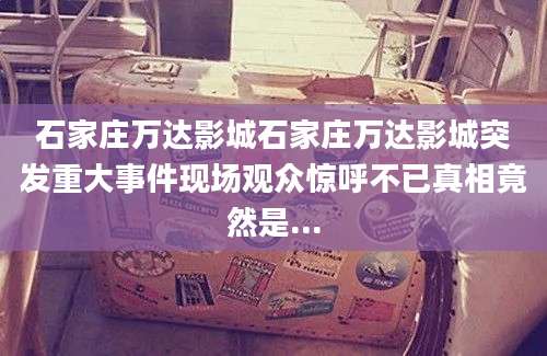 石家庄万达影城石家庄万达影城突发重大事件现场观众惊呼不已真相竟然是...