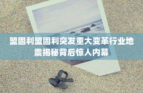 盟固利盟固利突发重大变革行业地震揭秘背后惊人内幕