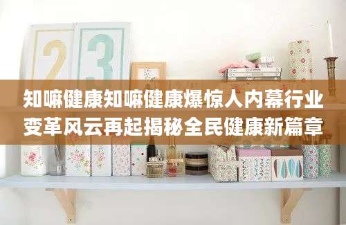 知嘛健康知嘛健康爆惊人内幕行业变革风云再起揭秘全民健康新篇章
