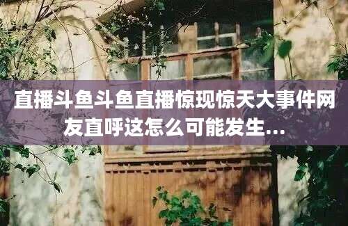 直播斗鱼斗鱼直播惊现惊天大事件网友直呼这怎么可能发生...