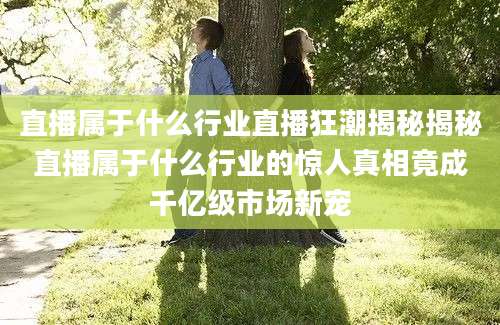 直播属于什么行业直播狂潮揭秘揭秘直播属于什么行业的惊人真相竟成千亿级市场新宠
