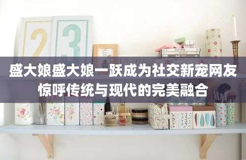 盛大娘盛大娘一跃成为社交新宠网友惊呼传统与现代的完美融合