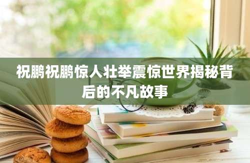 祝鹏祝鹏惊人壮举震惊世界揭秘背后的不凡故事