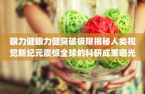 眼力健眼力健突破极限揭秘人类视觉新纪元震惊全球的科研成果曝光