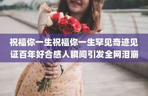 祝福你一生祝福你一生罕见奇迹见证百年好合感人瞬间引发全网泪崩