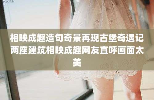 相映成趣造句奇景再现古堡奇遇记两座建筑相映成趣网友直呼画面太美