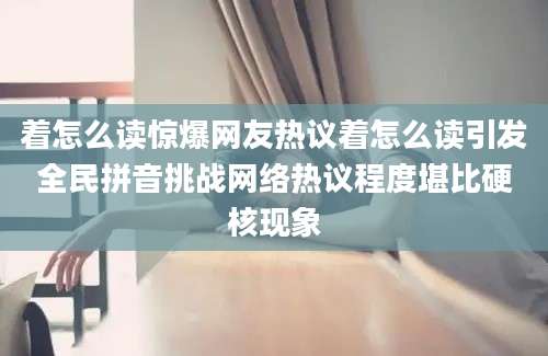着怎么读惊爆网友热议着怎么读引发全民拼音挑战网络热议程度堪比硬核现象