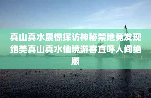 真山真水震惊探访神秘禁地竟发现绝美真山真水仙境游客直呼人间绝版