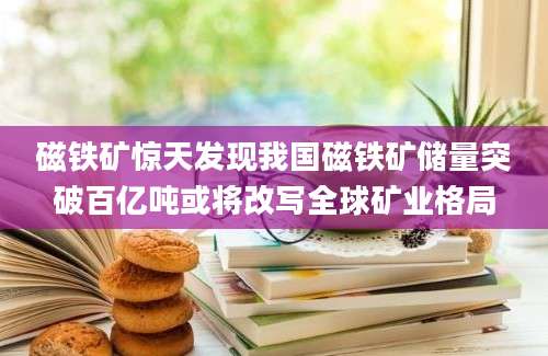 磁铁矿惊天发现我国磁铁矿储量突破百亿吨或将改写全球矿业格局