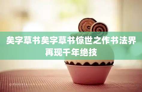 矣字草书矣字草书惊世之作书法界再现千年绝技