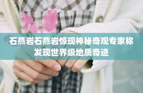 石燕岩石燕岩惊现神秘奇观专家称发现世界级地质奇迹