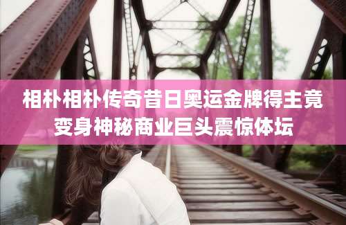 相朴相朴传奇昔日奥运金牌得主竟变身神秘商业巨头震惊体坛