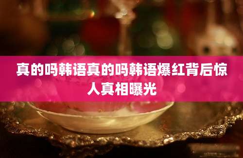 真的吗韩语真的吗韩语爆红背后惊人真相曝光