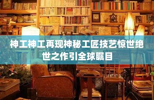 神工神工再现神秘工匠技艺惊世绝世之作引全球瞩目