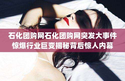 石化团购网石化团购网突发大事件惊爆行业巨变揭秘背后惊人内幕