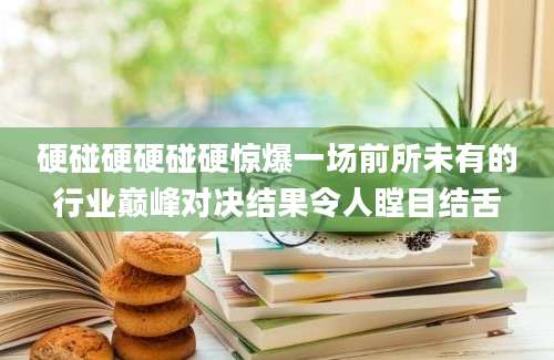 硬碰硬硬碰硬惊爆一场前所未有的行业巅峰对决结果令人瞠目结舌