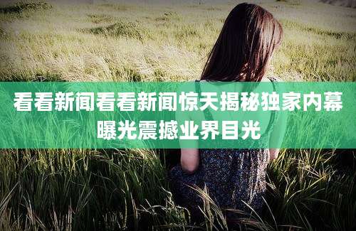 看看新闻看看新闻惊天揭秘独家内幕曝光震撼业界目光